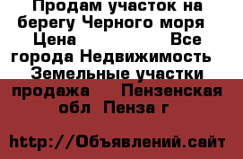 Продам участок на берегу Черного моря › Цена ­ 4 300 000 - Все города Недвижимость » Земельные участки продажа   . Пензенская обл.,Пенза г.
